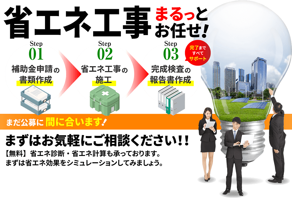 省エネ工事 まるっとお任せ！Step01 補助金申請の書類作成 Step02 省エネ工事の施工 Step03 完成検査の報告書作成 完了まですべてサポート まだ公募に間に合います！ まずはお気軽にご相談ください！！【無料】省エネ診断・省エネ計算も承っております。まずは省エネ効果をシミュレーションしてみましょう。