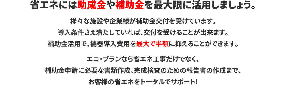 省エネには助成金や補助金を最大限に活用しましょう。様々な施設や企業様が補助金交付を受けています。導入条件さえ満たしていれば、交付を受けることが出来ます。補助金活用で、機器導入費用を最大で半額に抑えることができます。 エコ・プランなら省エネ工事だけでなく、補助金申請に必要な書類作成、完成検査のための報告書の作成まで、お客様の省エネをトータルでサポート!