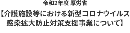 令和2年度 厚労省【介護施設等における新型コロナウイルス
感染拡大防止対策支援事業について】