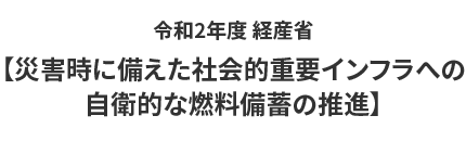 令和2年度 経産省【災害時に備えた社会的重要インフラへの
自衛的な燃料備蓄の推進】