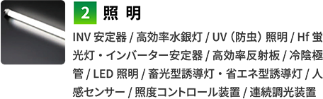 2照明　INV安定器 / 高効率水銀灯 / UV（防虫）照明 / Hf蛍光灯・インバーター安定器 / 高効率反射板 / 冷陰極管 / LED照明 / 畜光型誘導灯・省エネ型誘導灯 / 人感センサー / 照度コントロール装置 / 連続調光装置