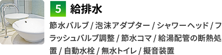 5給排水　節水バルブ / 泡沫アダプター / シャワーヘッド / フラッシュバルブ調整 / 節水ゴマ / 給湯配管の断熱処置 / 自動水栓 / 無水トイレ / 擬音装置