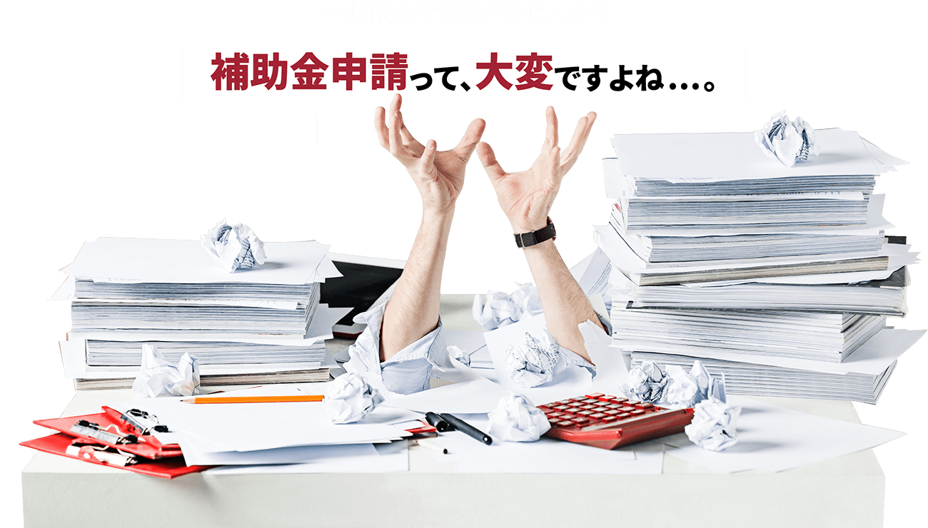 …お悩みではありませんか？補助金申請って、大変ですよね…。