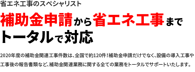 省エネ工事のスペシャリスト 補助金申請から省エネ工事までトータルで対応 2020年度の補助金関連工事件数は、全国で約120件！補助金申請だけでなく、設備の導入工事や工事後の報告書類など、補助金関連業務に関する全ての業務をトータルでサポートいたします。