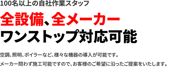 100名以上の自社作業スタッフ 全設備、全メーカーワンストップ対応可能 空調、照明、ボイラーなど、様々な機器の導入が可能です。メーカー問わず施工可能ですので、お客様のご希望に沿ったご提案をいたします。