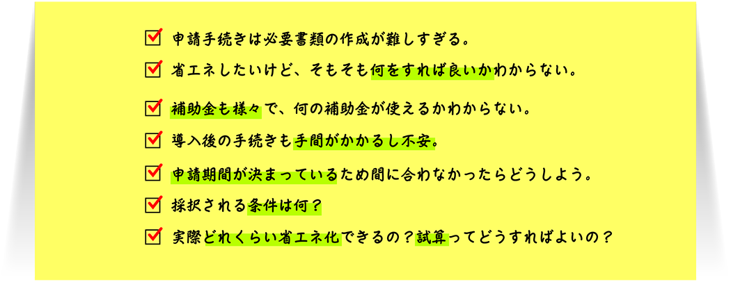 申請手続きは必要書類の作成が難しすぎる。省エネしたいけど、そもそも何をすれば良いかわからない。補助金も様々で、何の補助金が使えるかわからない。導入後の手続きも手間がかかるし不安。申請期間が決まっているため間に合わなかったらどうしよう。採択される条件は何？実際どれくらい省エネ化できるの？試算ってどうすればよいの？